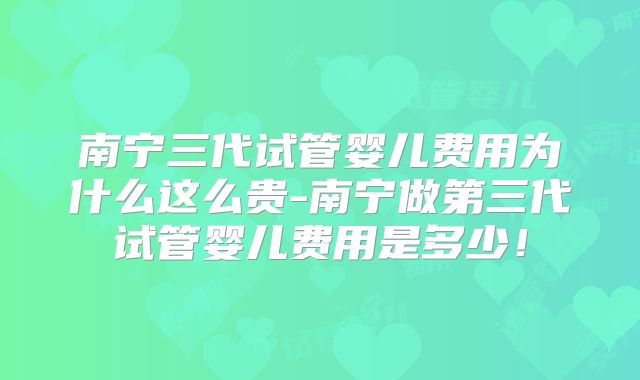 南宁三代试管婴儿费用为什么这么贵-南宁做第三代试管婴儿费用是多少！
