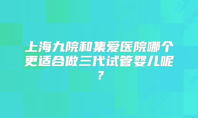 上海九院和集爱医院哪个更适合做三代试管婴儿呢？