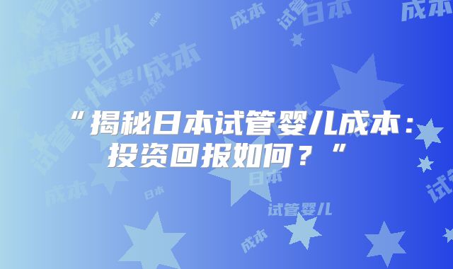 “揭秘日本试管婴儿成本：投资回报如何？”