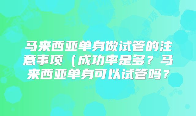 马来西亚单身做试管的注意事项（成功率是多？马来西亚单身可以试管吗？
