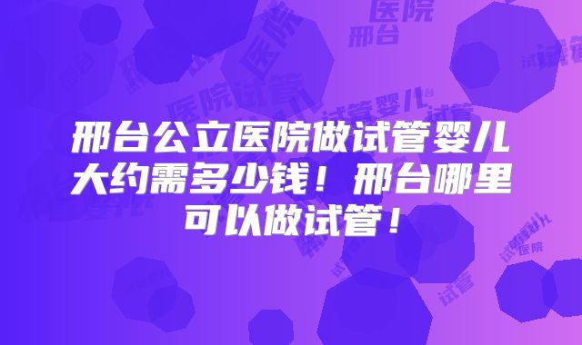 邢台公立医院做试管婴儿大约需多少钱！邢台哪里可以做试管！
