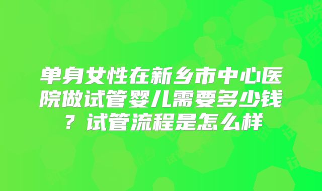 单身女性在新乡市中心医院做试管婴儿需要多少钱？试管流程是怎么样
