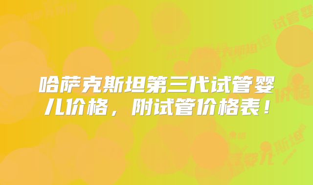 哈萨克斯坦第三代试管婴儿价格,附试管价格表!