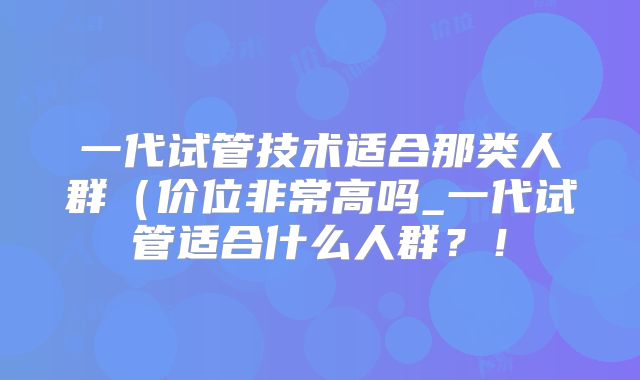 一代试管技术适合那类人群（价位非常高吗_一代试管适合什么人群？！