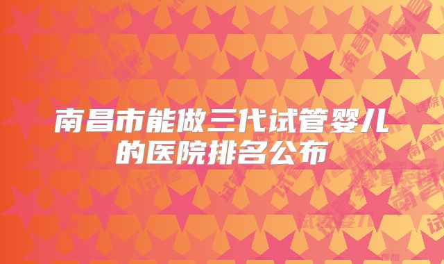 南昌市能做三代试管婴儿的医院排名公布