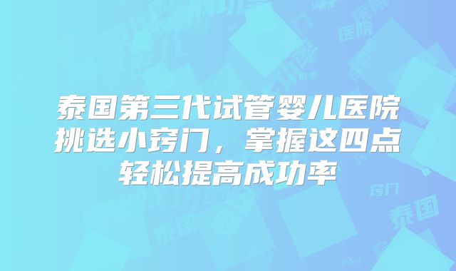 泰国第三代试管婴儿医院挑选小窍门，掌握这四点轻松提高成功率