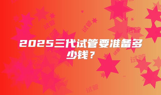 2025三代试管要准备多少钱？