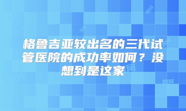 格鲁吉亚较出名的三代试管医院的成功率如何？没想到是这家