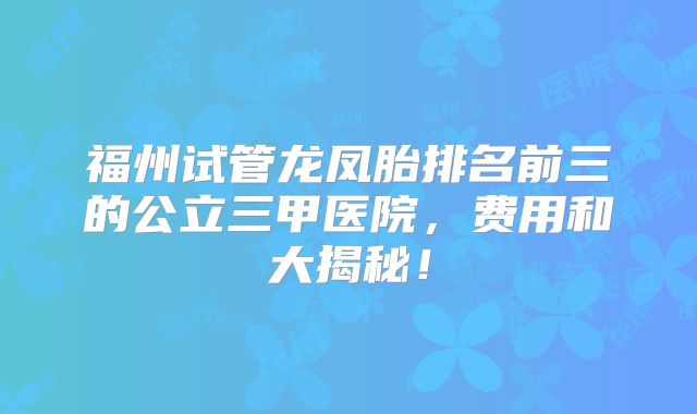 福州试管龙凤胎排名前三的公立三甲医院,费用和大揭秘!