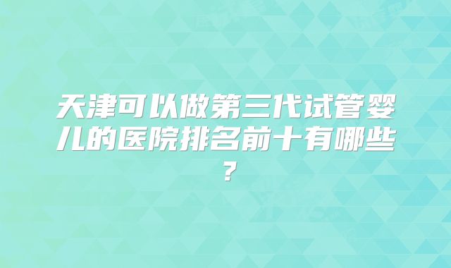 天津可以做第三代试管婴儿的医院排名前十有哪些？