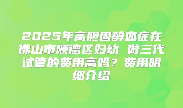 2025年高胆固醇血症在佛山市顺德区妇幼 做三代试管的费用高吗？费用明细介绍