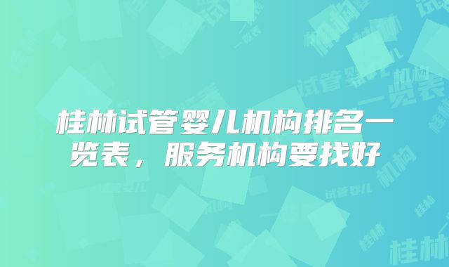 桂林试管婴儿机构排名一览表，服务机构要找好