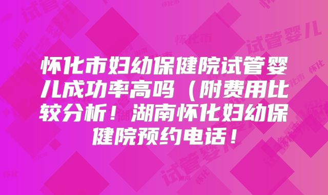 怀化市妇幼保健院试管婴儿成功率高吗（附费用比较分析！湖南怀化妇幼保健院预约电话！