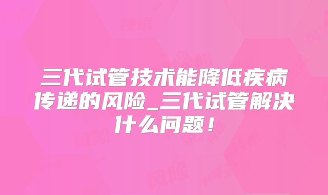 三代试管技术能降低疾病传递的风险_三代试管解决什么问题！