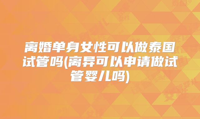 离婚单身女性可以做泰国试管吗(离异可以申请做试管婴儿吗)