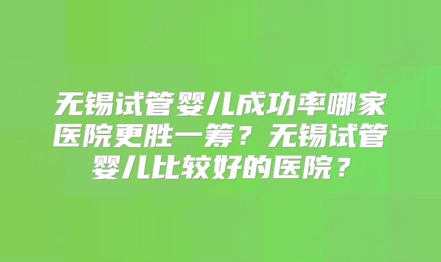 无锡试管婴儿成功率哪家医院更胜一筹？无锡试管婴儿比较好的医院？