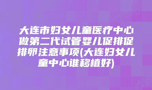 大连市妇女儿童医疗中心做第二代试管婴儿促排促排卵注意事项(大连妇女儿童中心谁移植好)