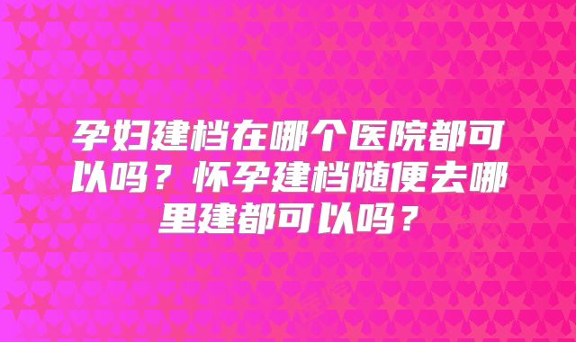 孕妇建档在哪个医院都可以吗？怀孕建档随便去哪里建都可以吗？