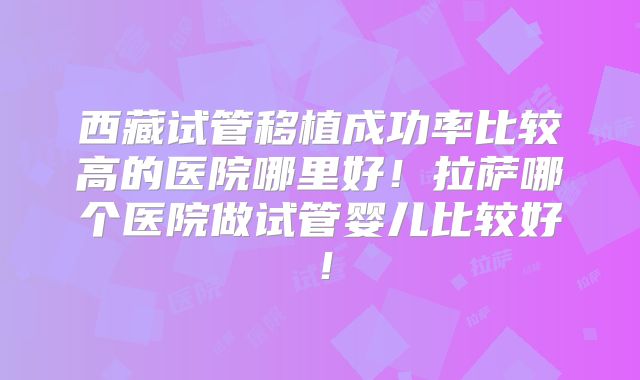 西藏试管移植成功率比较高的医院哪里好！拉萨哪个医院做试管婴儿比较好！