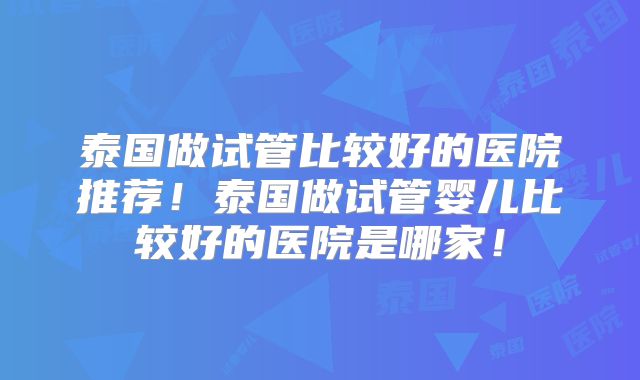 泰国做试管比较好的医院推荐！泰国做试管婴儿比较好的医院是哪家！