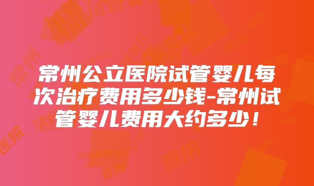 常州公立医院试管婴儿每次治疗费用多少钱-常州试管婴儿费用大约多少!