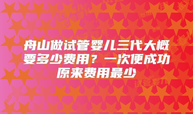 舟山做试管婴儿三代大概要多少费用？一次便成功原来费用最少