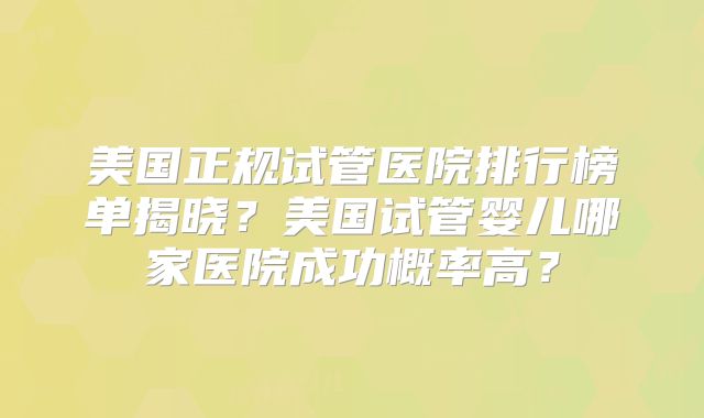 美国正规试管医院排行榜单揭晓?美国试管婴儿哪家医院成功概率高?