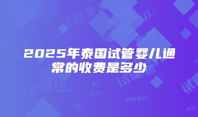 2025年泰国试管婴儿通常的收费是多少