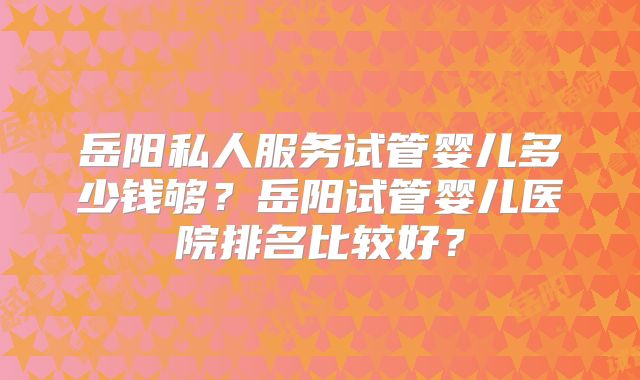 岳阳私人服务试管婴儿多少钱够？岳阳试管婴儿医院排名比较好？