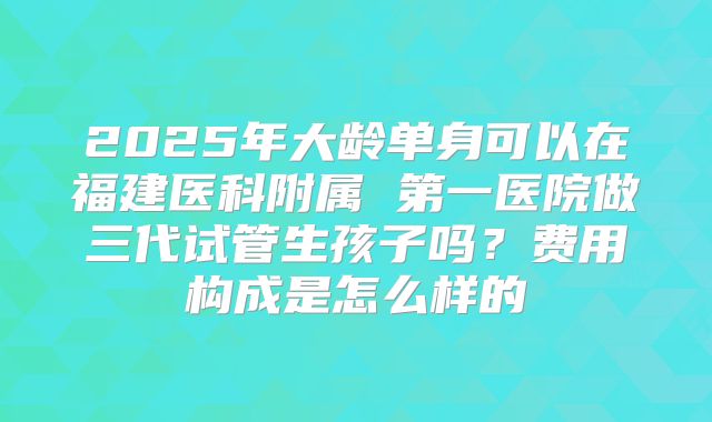 2025年大龄单身可以在福建医科附属 第一医院做三代试管生孩子吗？费用构成是怎么样的