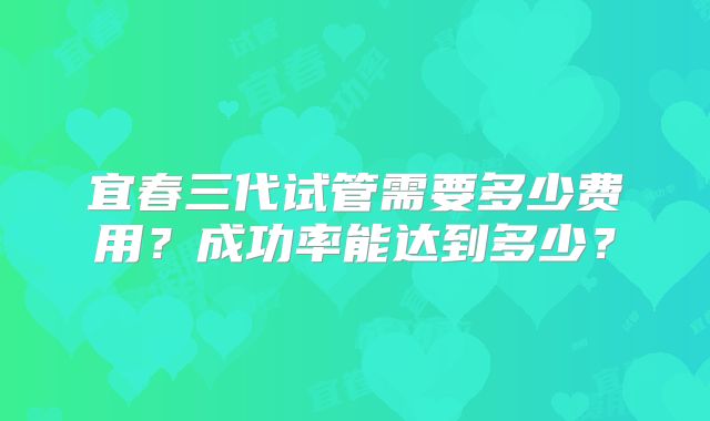 宜春三代试管需要多少费用？成功率能达到多少？