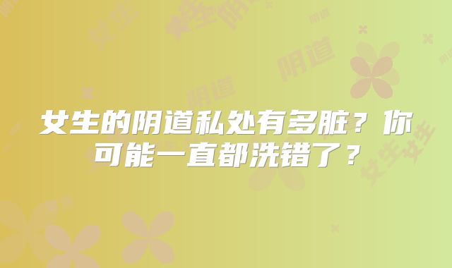 女生的阴道私处有多脏？你可能一直都洗错了？