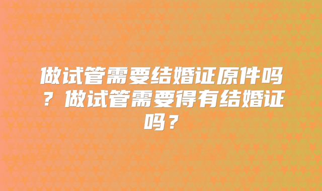 做试管需要结婚证原件吗?做试管需要得有结婚证吗?