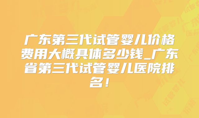 广东第三代试管婴儿价格费用大概具体多少钱_广东省第三代试管婴儿医院排名！
