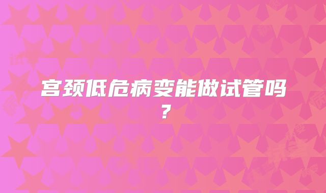 宫颈低危病变能做试管吗？