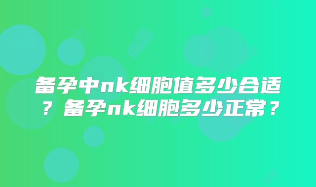 备孕中nk细胞值多少合适？备孕nk细胞多少正常？