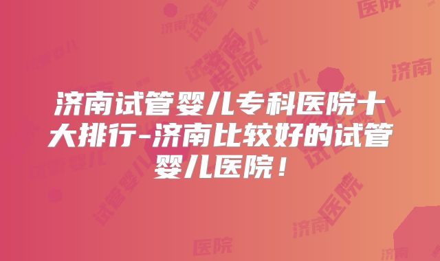 济南试管婴儿专科医院十大排行-济南比较好的试管婴儿医院！