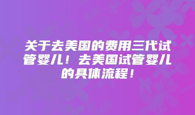关于去美国的费用三代试管婴儿！去美国试管婴儿的具体流程！