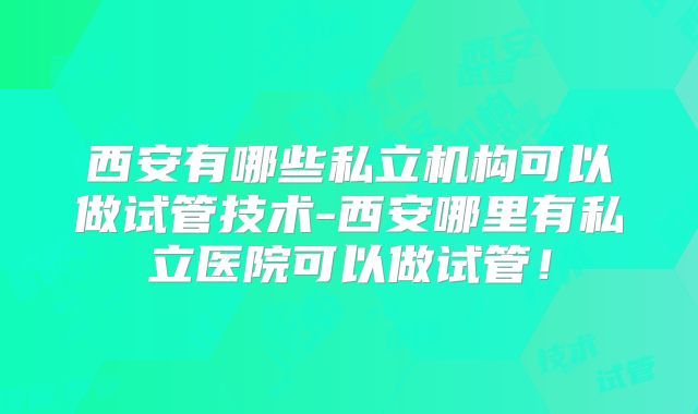 西安有哪些私立机构可以做试管技术-西安哪里有私立医院可以做试管!