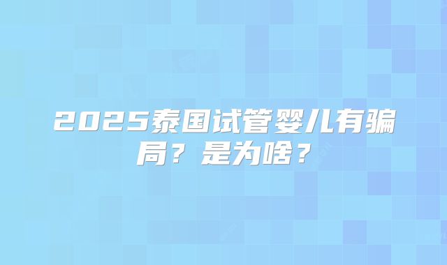 2025泰国试管婴儿有骗局?是为啥?