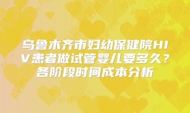 乌鲁木齐市妇幼保健院HIV患者做试管婴儿要多久？各阶段时间成本分析