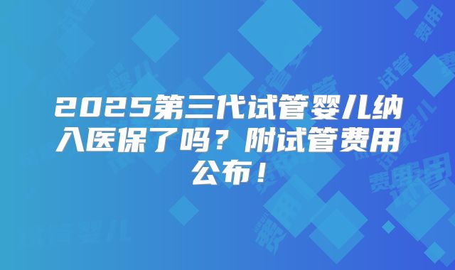 2025第三代试管婴儿纳入医保了吗？附试管费用公布！