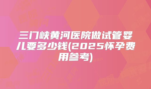 三门峡黄河医院做试管婴儿要多少钱(2025怀孕费用参考)