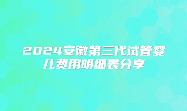 2024安徽第三代试管婴儿费用明细表分享
