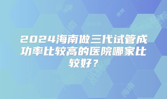 2024海南做三代试管成功率比较高的医院哪家比较好？
