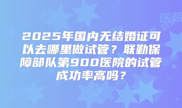 2025年国内无结婚证可以去哪里做试管？联勤保障部队第900医院的试管成功率高吗？