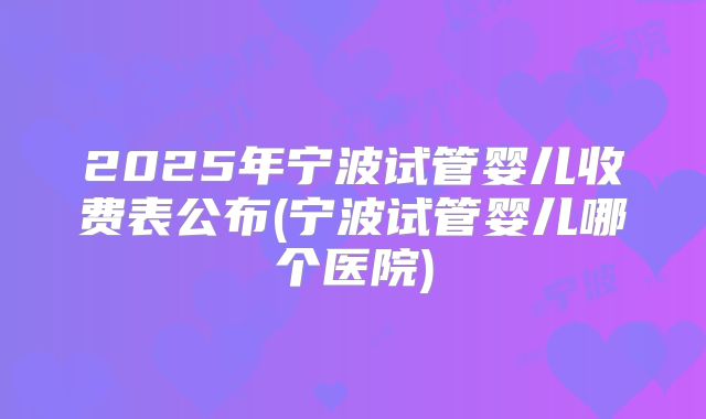 2025年宁波试管婴儿收费表公布(宁波试管婴儿哪个医院)
