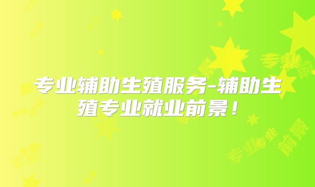 专业辅助生殖服务-辅助生殖专业就业前景!