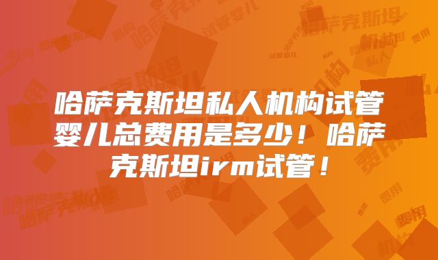 哈萨克斯坦私人机构试管婴儿总费用是多少！哈萨克斯坦irm试管！