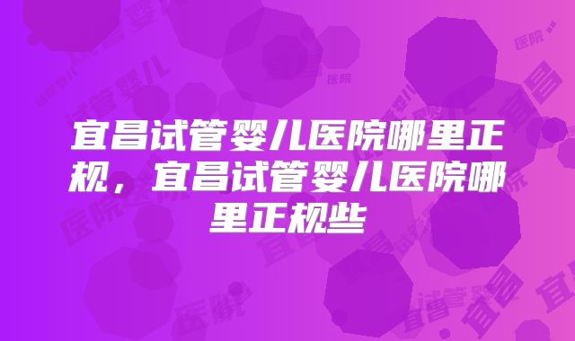 宜昌试管婴儿医院哪里正规，宜昌试管婴儿医院哪里正规些